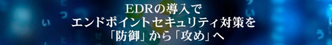 EDRの導入でエンドポイントセキュリティ対策を「防御」から「攻め」へ