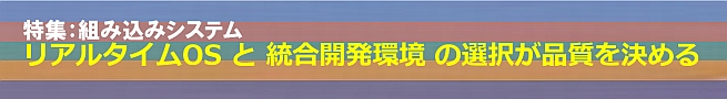 特集：組み込みシステム、リアルタイムOSと統合開発環境の選択が品質を決める